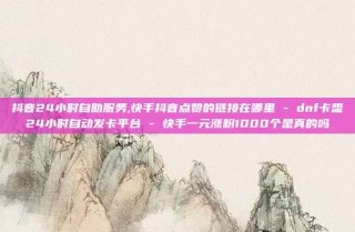 抖音24小时自助服务,快手抖音点赞的链接在哪里 - dnf卡盟24小时自动发卡平台 - 快手一元涨粉1000个是真的吗