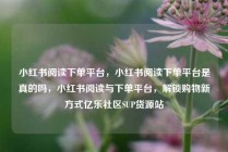 小红书阅读下单平台，小红书阅读下单平台是真的吗，小红书阅读与下单平台，解锁购物新方式亿乐社区SUP货源站