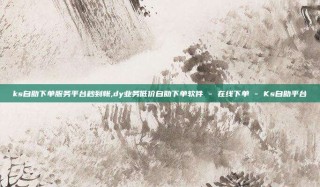 ks自助下单服务平台秒到帐,dy业务低价自助下单软件 - 在线下单 - Ks自助平台
