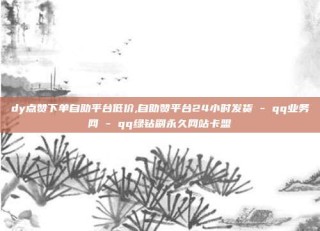 dy点赞下单自助平台低价,自助赞平台24小时发货 - qq业务网 - qq绿钻刷永久网站卡盟