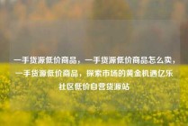 一手货源低价商品，一手货源低价商品怎么卖，一手货源低价商品，探索市场的黄金机遇亿乐社区低价自营货源站