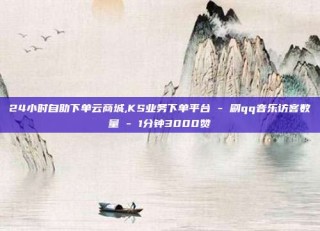 24小时自助下单云商城,KS业务下单平台 - 刷qq音乐访客数量 - 1分钟3000赞