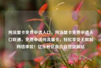 纯流量卡免费申请入口，纯流量卡免费申请入口联通，免费申请纯流量卡，轻松享受无限制网络体验！亿乐社区低价自营货源站