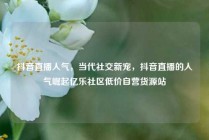 抖音直播人气，当代社交新宠，抖音直播的人气崛起亿乐社区低价自营货源站