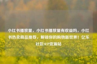 小红书播放量，小红书播放量有收益吗，小红书热卖商品推荐，解锁你的购物新世界！亿乐社区SUP货源站