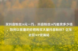 买抖音粉丝10元一万，抖音粉丝10万能卖多少钱，如何以低廉的价格购买大量抖音粉丝？亿乐社区SUP货源站