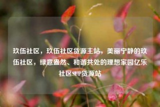 玖伍社区，玖伍社区货源主站，美丽宁静的玖伍社区，绿意盎然、和谐共处的理想家园亿乐社区SUP货源站