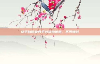 快手自助业务平台折扣优惠，不可错过