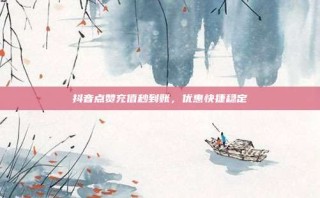 抖音点赞充值秒到账，优惠快捷稳定