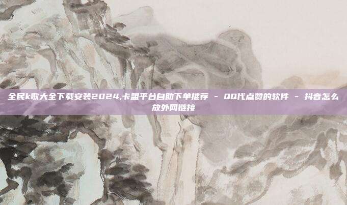 全民k歌大全下载安装2024,卡盟平台自助下单推荐 - QQ代点赞的软件 抖音怎么放外网链接  第1张