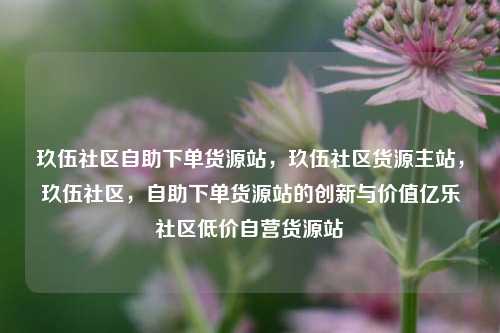 玖伍社区自助下单货源站，玖伍社区货源主站，玖伍社区	，自助下单货源站的创新与价值亿乐社区低价自营货源站  第1张
