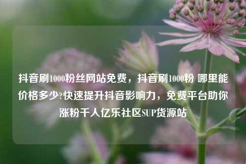 抖音刷1000粉丝网站免费，抖音刷1000粉 哪里能价格多少?快速提升抖音影响力	，免费平台助你涨粉千人亿乐社区SUP货源站  第1张