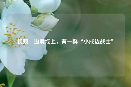 视频∣边境线上，有一群“小戍边战士”  第1张