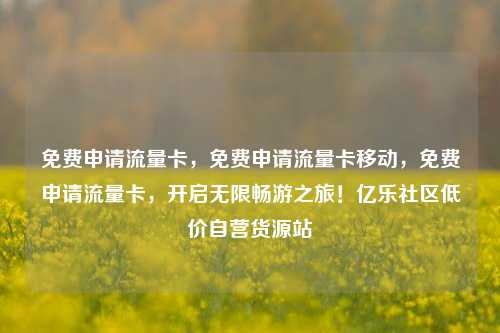 免费申请流量卡，免费申请流量卡移动，免费申请流量卡，开启无限畅游之旅！亿乐社区低价自营货源站  第1张
