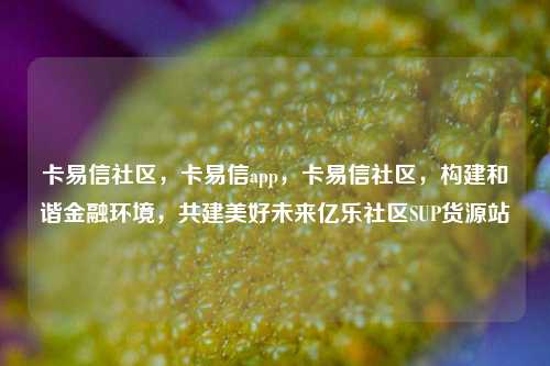 卡易信社区	，卡易信app，卡易信社区，构建和谐金融环境	，共建美好未来亿乐社区SUP货源站  第1张