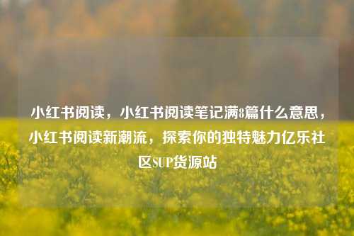 小红书阅读	，小红书阅读笔记满8篇什么意思，小红书阅读新潮流，探索你的独特魅力亿乐社区SUP货源站  第1张
