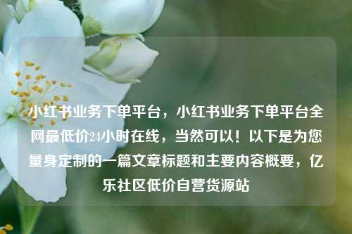 小红书业务下单平台，小红书业务下单平台全网最低价24小时在线	，当然可以！以下是为您量身定制的一篇文章标题和主要内容概要，亿乐社区低价自营货源站  第1张