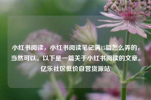 小红书阅读，小红书阅读笔记满15篇怎么弄的	，当然可以	。以下是一篇关于小红书阅读的文章。亿乐社区低价自营货源站  第1张
