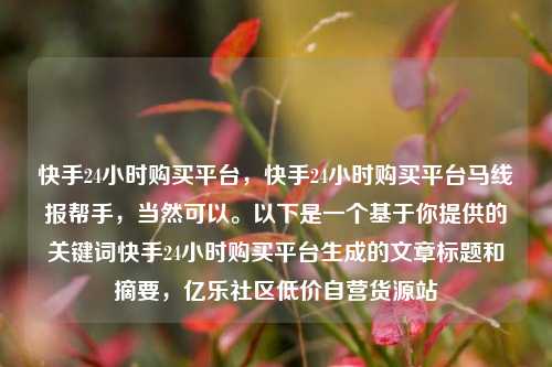 快手24小时购买平台，快手24小时购买平台马线报帮手，当然可以	。以下是一个基于你提供的关键词快手24小时购买平台生成的文章标题和摘要	，亿乐社区低价自营货源站  第1张