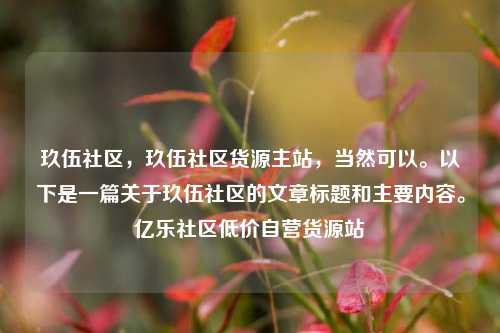 玖伍社区，玖伍社区货源主站，当然可以	。以下是一篇关于玖伍社区的文章标题和主要内容。亿乐社区低价自营货源站  第1张