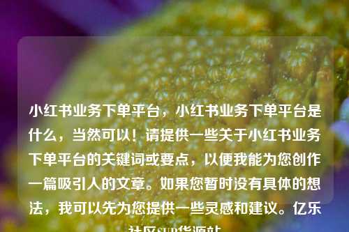 小红书业务下单平台，小红书业务下单平台是什么	，当然可以！请提供一些关于小红书业务下单平台的关键词或要点，以便我能为您创作一篇吸引人的文章	。如果您暂时没有具体的想法，我可以先为您提供一些灵感和建议。亿乐社区SUP货源站  第1张