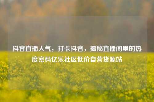 抖音直播人气	，打卡抖音，揭秘直播间里的热度密码亿乐社区低价自营货源站  第1张