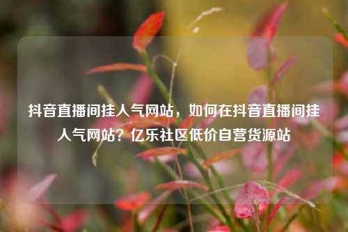 抖音直播间挂人气网站，如何在抖音直播间挂人气网站？亿乐社区低价自营货源站  第1张