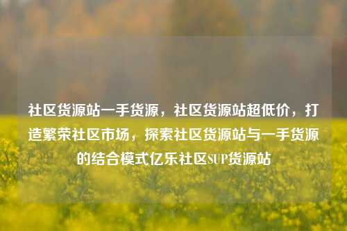 社区货源站一手货源	，社区货源站超低价，打造繁荣社区市场，探索社区货源站与一手货源的结合模式亿乐社区SUP货源站  第1张