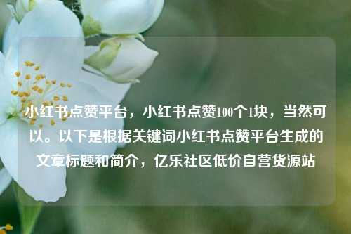 小红书点赞平台	，小红书点赞100个1块，当然可以。以下是根据关键词小红书点赞平台生成的文章标题和简介，亿乐社区低价自营货源站  第1张