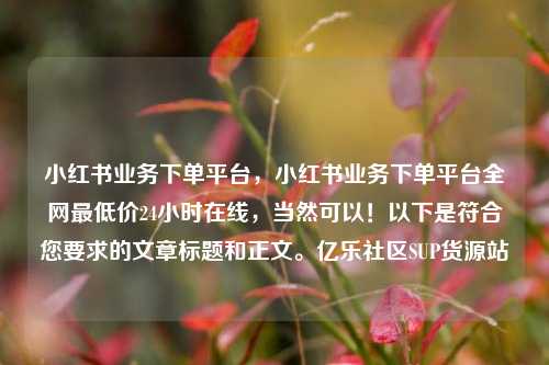 小红书业务下单平台，小红书业务下单平台全网最低价24小时在线	，当然可以！以下是符合您要求的文章标题和正文。亿乐社区SUP货源站  第1张