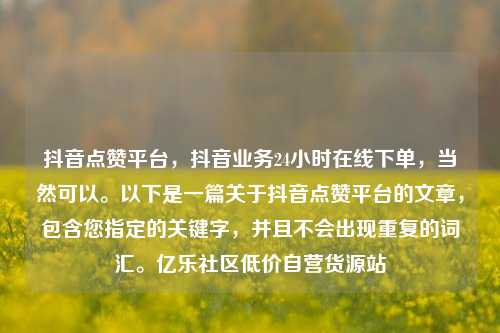 抖音点赞平台	，抖音业务24小时在线下单，当然可以。以下是一篇关于抖音点赞平台的文章，包含您指定的关键字	，并且不会出现重复的词汇	。亿乐社区低价自营货源站  第1张
