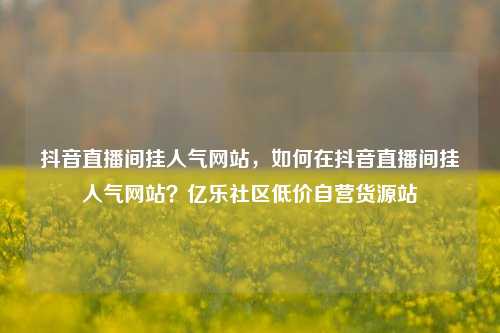 抖音直播间挂人气网站，如何在抖音直播间挂人气网站？亿乐社区低价自营货源站  第1张