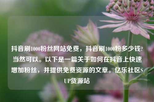 抖音刷1000粉丝网站免费，抖音刷1000粉多少钱?当然可以	。以下是一篇关于如何在抖音上快速增加粉丝	，并提供免费资源的文章。亿乐社区SUP货源站  第1张