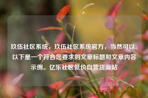 玖伍社区系统，玖伍社区系统官方，当然可以。以下是一个符合您要求的文章标题和文章内容示例	。亿乐社区低价自营货源站  第1张