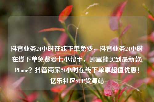 抖音业务24小时在线下单免费	，抖音业务24小时在线下单免费爱七小帮手，哪里能买到最新款iPhone？抖音商家24小时在线下单享超值优惠！亿乐社区SUP货源站  第1张