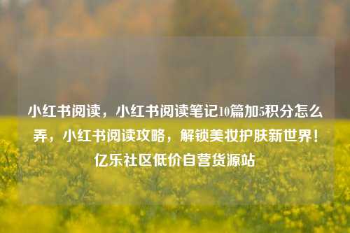 小红书阅读	，小红书阅读笔记10篇加5积分怎么弄，小红书阅读攻略，解锁美妆护肤新世界！亿乐社区低价自营货源站  第1张