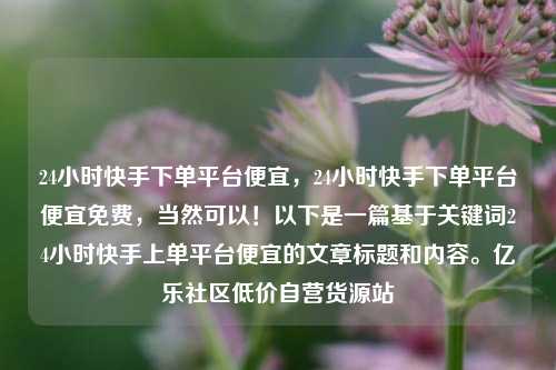 24小时快手下单平台便宜，24小时快手下单平台便宜免费	，当然可以！以下是一篇基于关键词24小时快手上单平台便宜的文章标题和内容。亿乐社区低价自营货源站  第1张