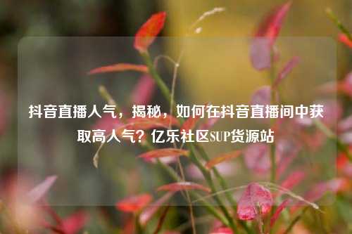 抖音直播人气，揭秘，如何在抖音直播间中获取高人气？亿乐社区SUP货源站  第1张