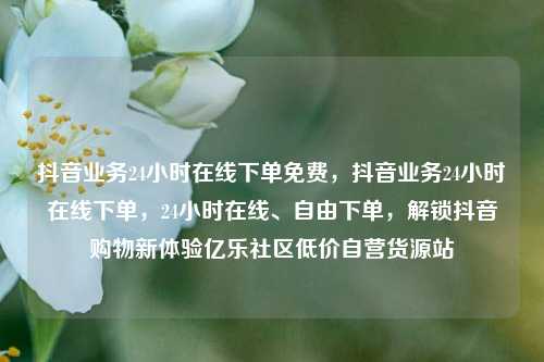 抖音业务24小时在线下单免费	，抖音业务24小时在线下单，24小时在线	、自由下单，解锁抖音购物新体验亿乐社区低价自营货源站  第1张