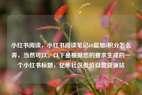 小红书阅读，小红书阅读笔记10篇加5积分怎么弄，当然可以	。以下是根据您的要求生成的一个小红书标题	，亿乐社区低价自营货源站  第1张