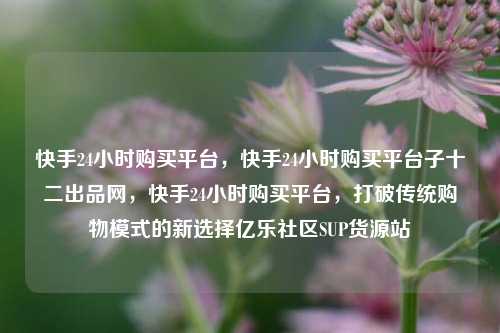 快手24小时购买平台，快手24小时购买平台子十二出品网	，快手24小时购买平台，打破传统购物模式的新选择亿乐社区SUP货源站  第1张