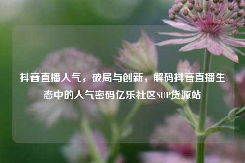 抖音直播人气，破局与创新	，解码抖音直播生态中的人气密码亿乐社区SUP货源站  第1张