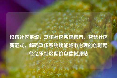 玖伍社区系统，玖伍社区系统官方	，智慧社区新范式，解码玖伍系统赋能城市治理的创新路径亿乐社区低价自营货源站  第1张